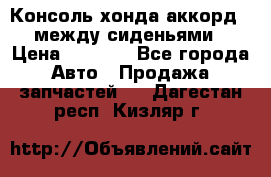 Консоль хонда аккорд 7 между сиденьями › Цена ­ 1 999 - Все города Авто » Продажа запчастей   . Дагестан респ.,Кизляр г.